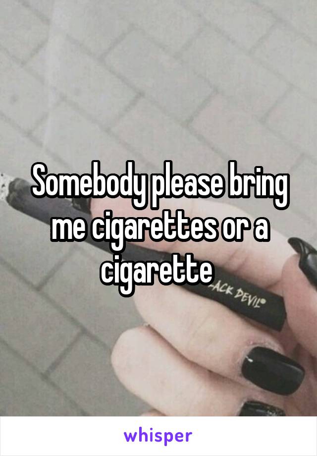 Somebody please bring me cigarettes or a cigarette 