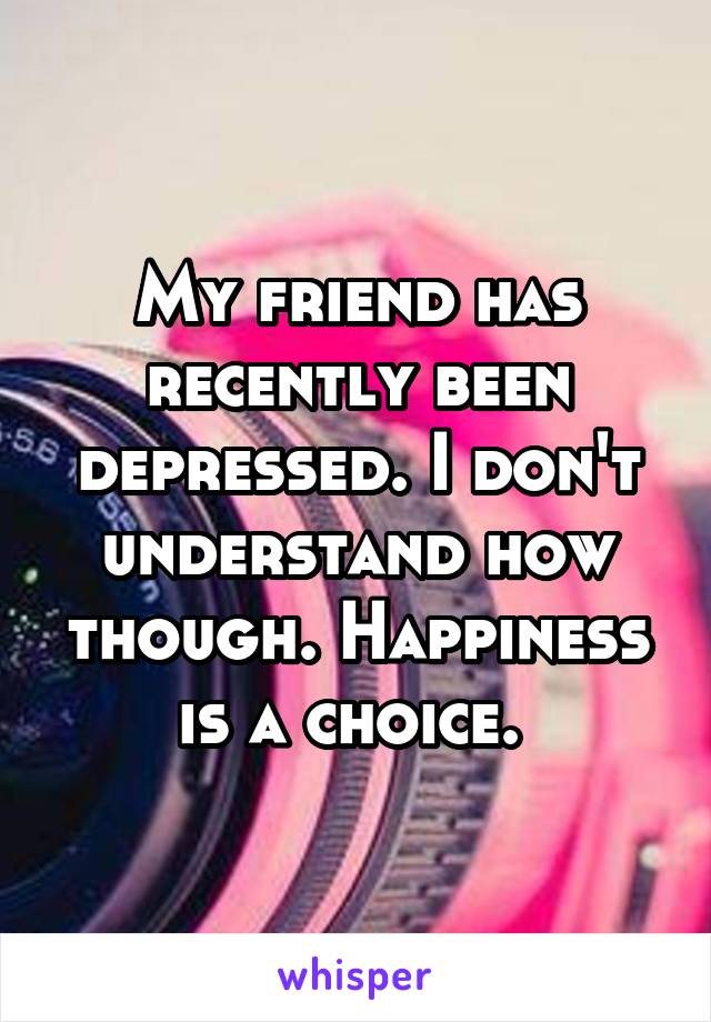 My friend has recently been depressed. I don't understand how though. Happiness is a choice. 