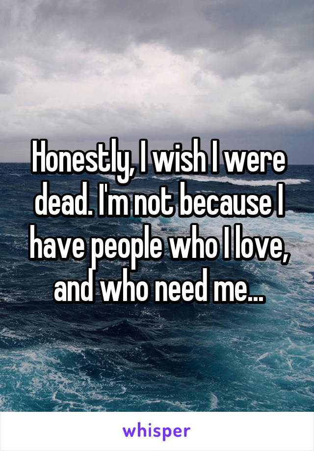 Honestly, I wish I were dead. I'm not because I have people who I love, and who need me...