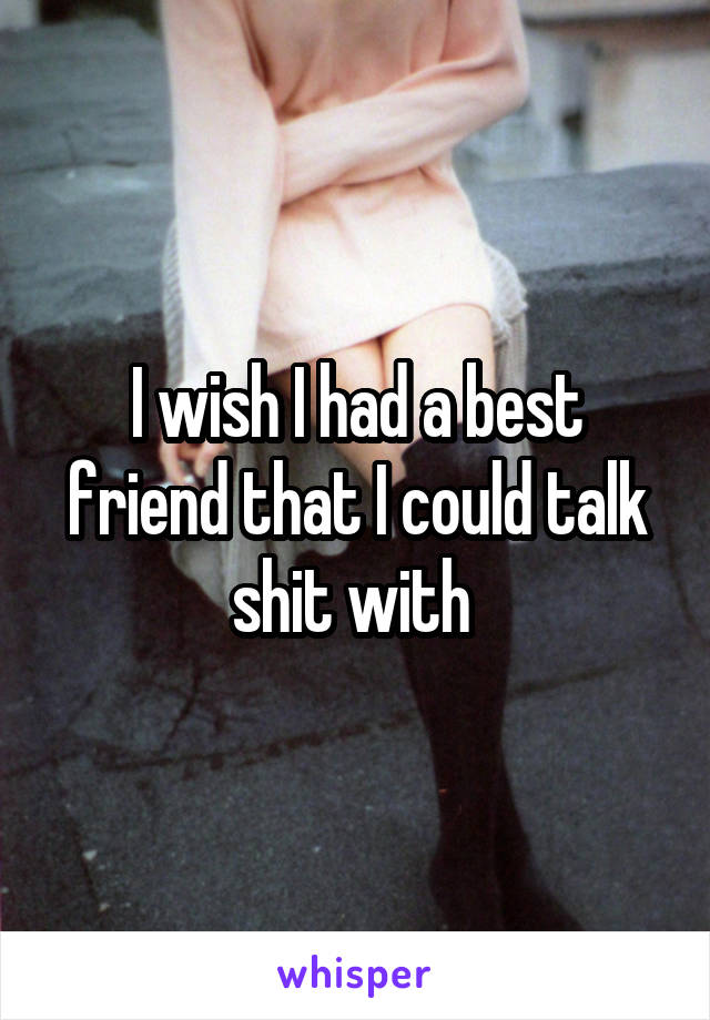 I wish I had a best friend that I could talk shit with 