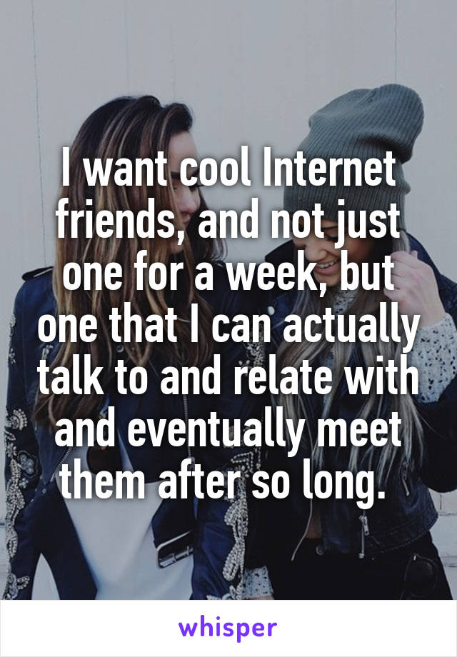 I want cool Internet friends, and not just one for a week, but one that I can actually talk to and relate with and eventually meet them after so long. 