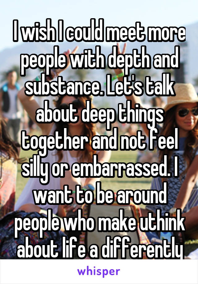 I wish I could meet more people with depth and substance. Let's talk about deep things together and not feel silly or embarrassed. I want to be around people who make uthink about life a differently