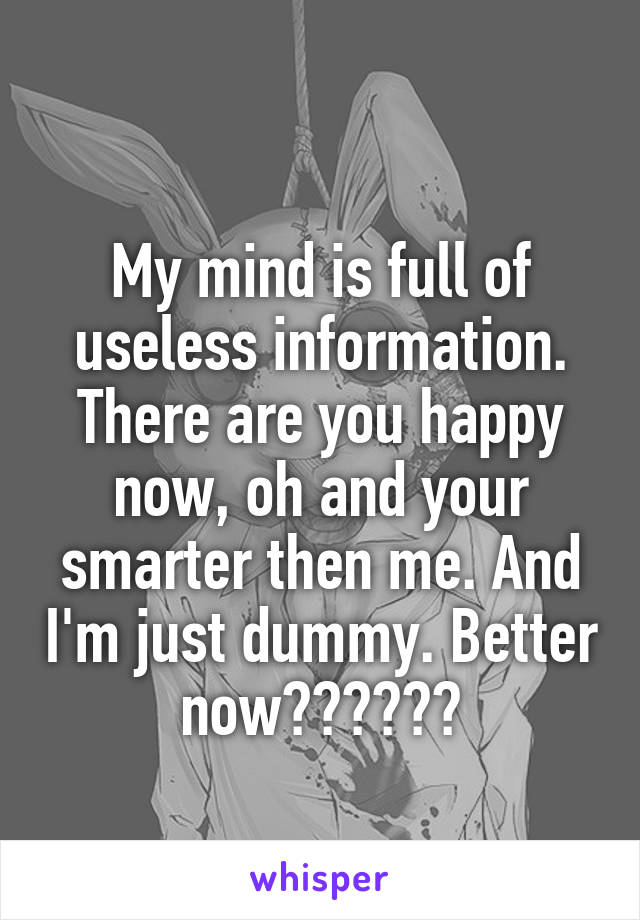 
My mind is full of useless information. There are you happy now, oh and your smarter then me. And I'm just dummy. Better now??????