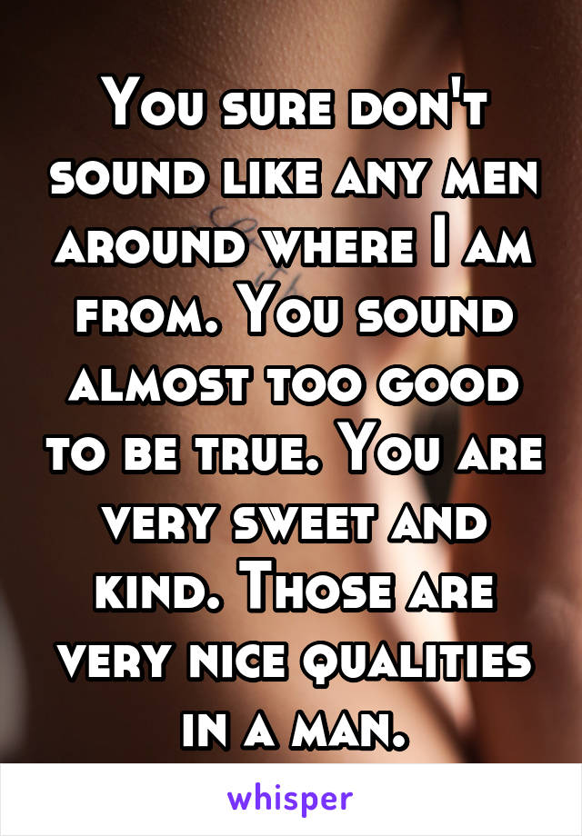 You sure don't sound like any men around where I am from. You sound almost too good to be true. You are very sweet and kind. Those are very nice qualities in a man.