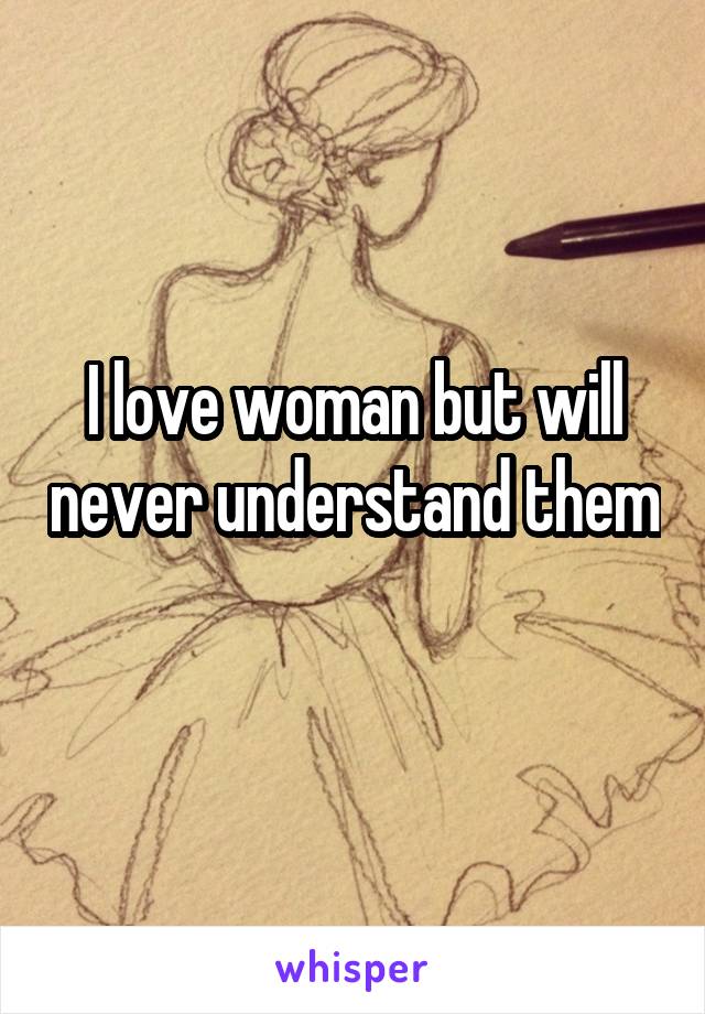 I love woman but will never understand them 