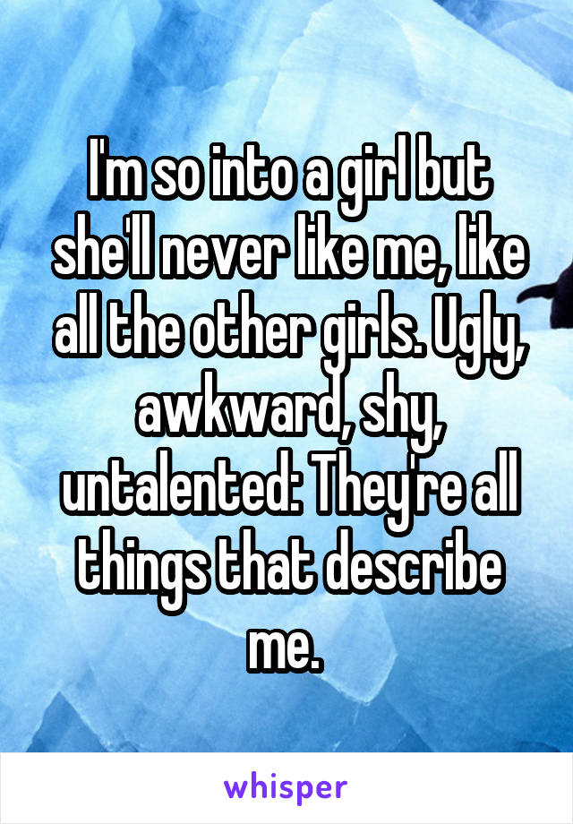 I'm so into a girl but she'll never like me, like all the other girls. Ugly, awkward, shy, untalented: They're all things that describe me. 