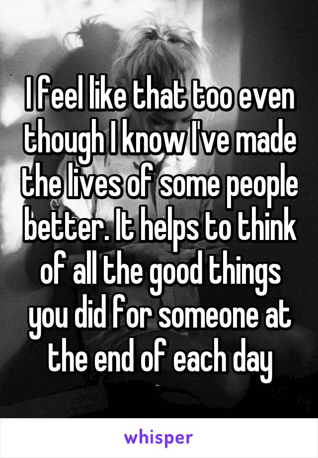 I feel like that too even though I know I've made the lives of some people better. It helps to think of all the good things you did for someone at the end of each day