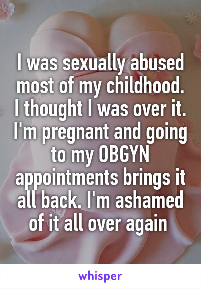 I was sexually abused most of my childhood. I thought I was over it. I'm pregnant and going to my OBGYN appointments brings it all back. I'm ashamed of it all over again 