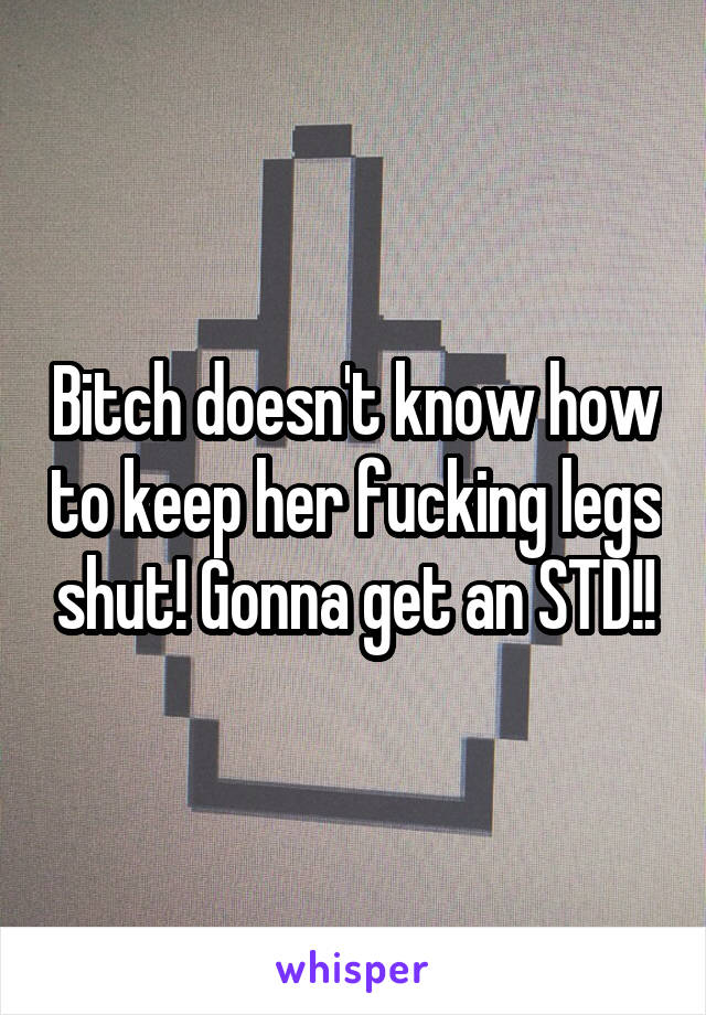 Bitch doesn't know how to keep her fucking legs shut! Gonna get an STD!!