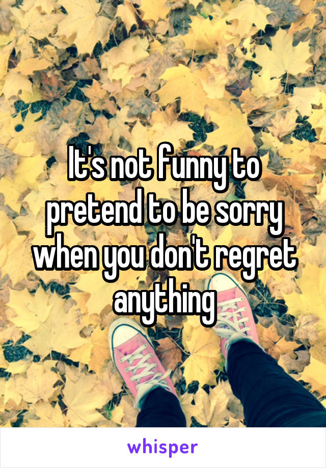 It's not funny to pretend to be sorry when you don't regret anything