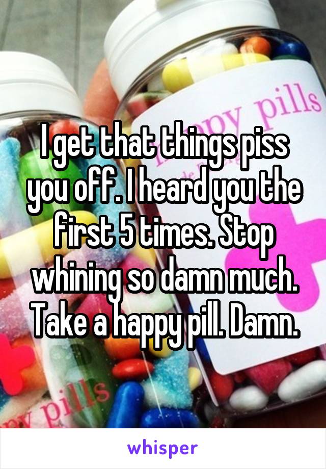 I get that things piss you off. I heard you the first 5 times. Stop whining so damn much. Take a happy pill. Damn.