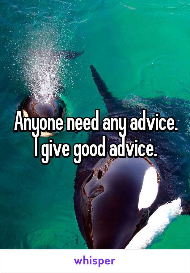 Anyone need any advice. I give good advice.