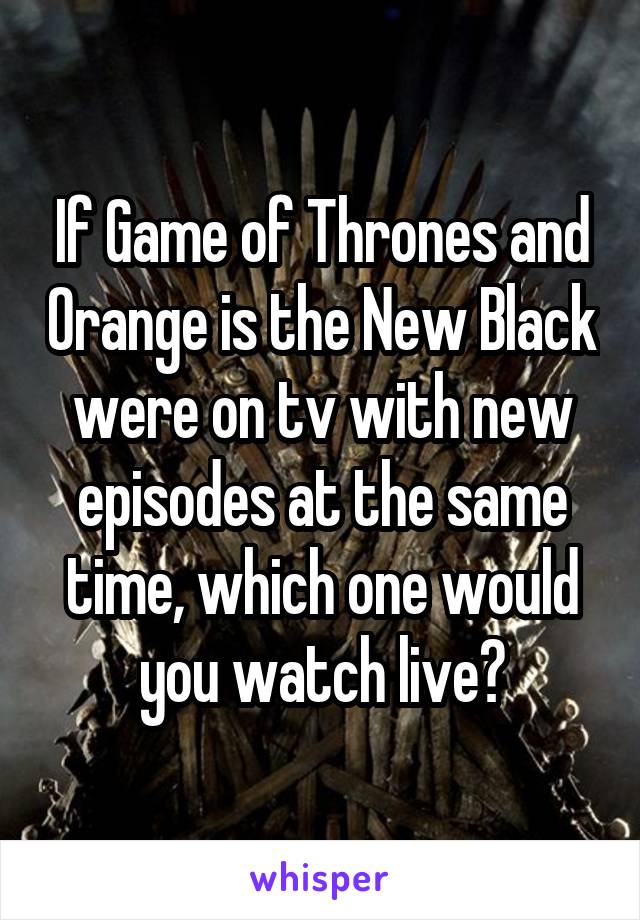 If Game of Thrones and Orange is the New Black were on tv with new episodes at the same time, which one would you watch live?