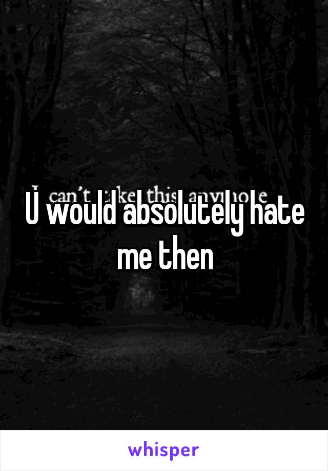 U would absolutely hate me then