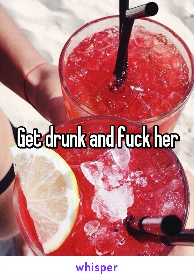 Get drunk and fuck her