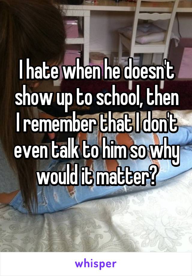 I hate when he doesn't show up to school, then I remember that I don't even talk to him so why would it matter?
