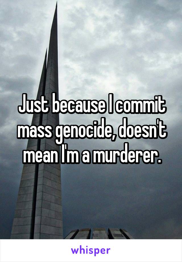 Just because I commit mass genocide, doesn't mean I'm a murderer.