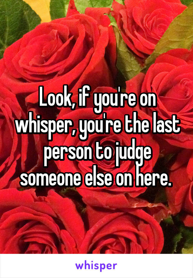 Look, if you're on whisper, you're the last person to judge someone else on here. 