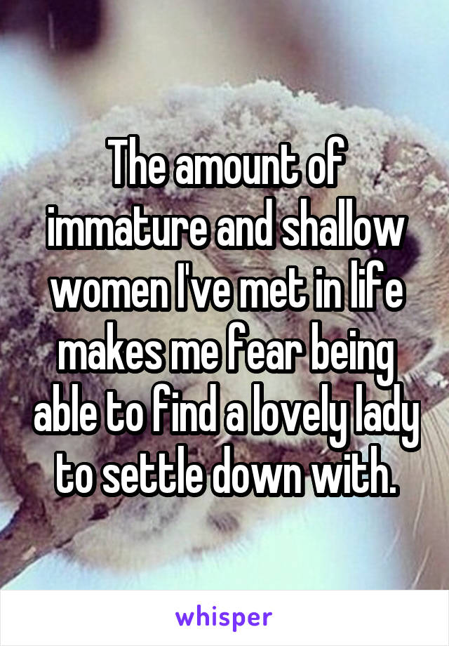 The amount of immature and shallow women I've met in life makes me fear being able to find a lovely lady to settle down with.