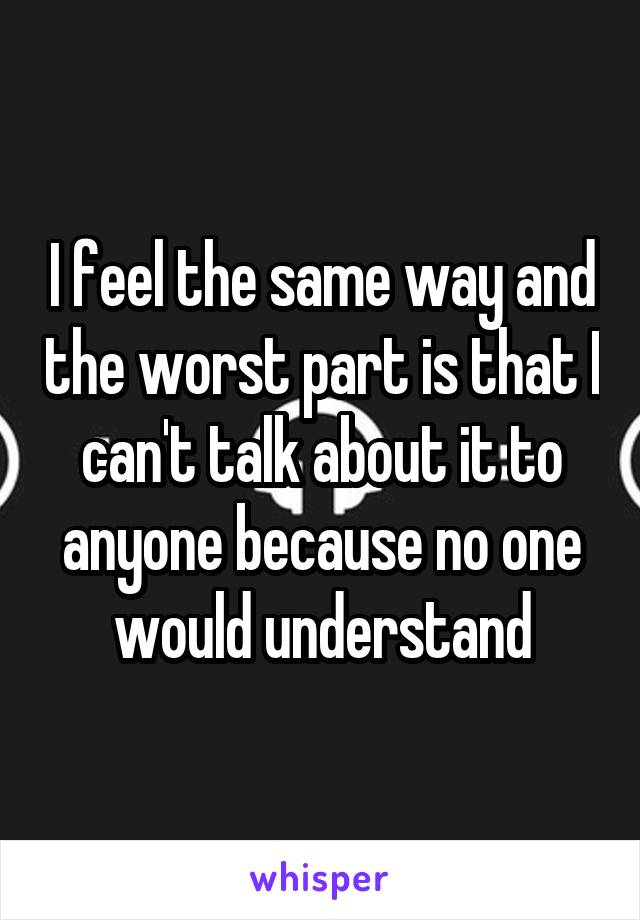 I feel the same way and the worst part is that I can't talk about it to anyone because no one would understand