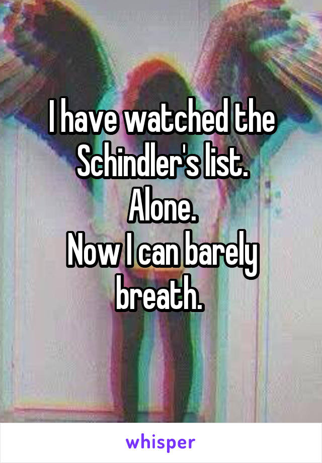 I have watched the Schindler's list.
Alone.
Now I can barely breath. 
