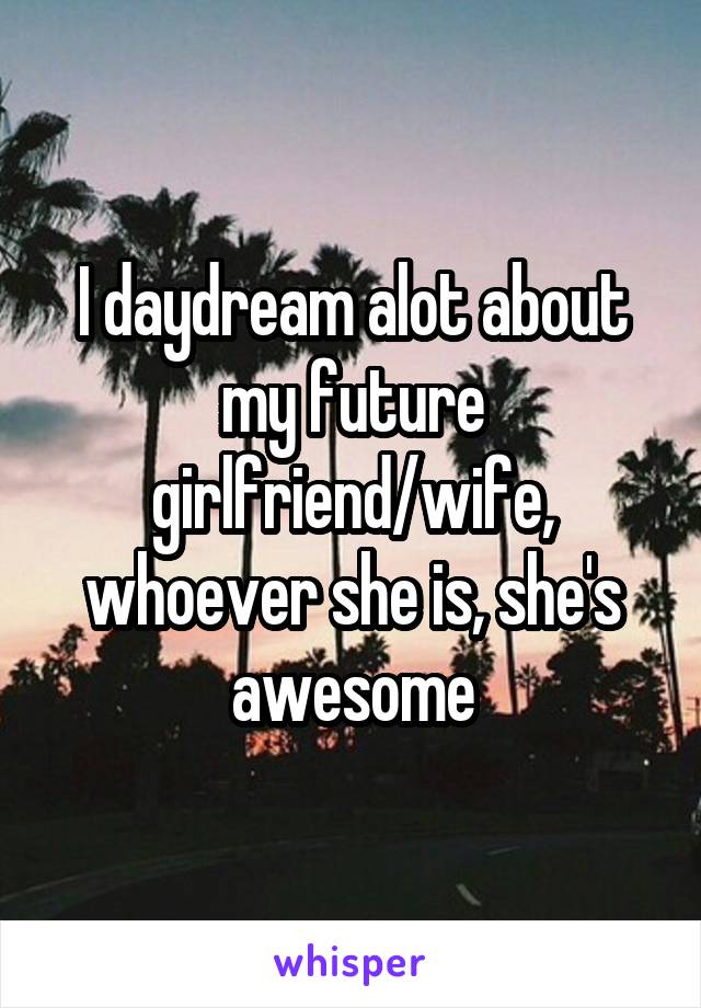 I daydream alot about my future girlfriend/wife, whoever she is, she's awesome