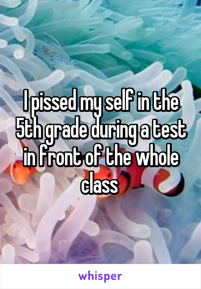 I pissed my self in the 5th grade during a test in front of the whole class 