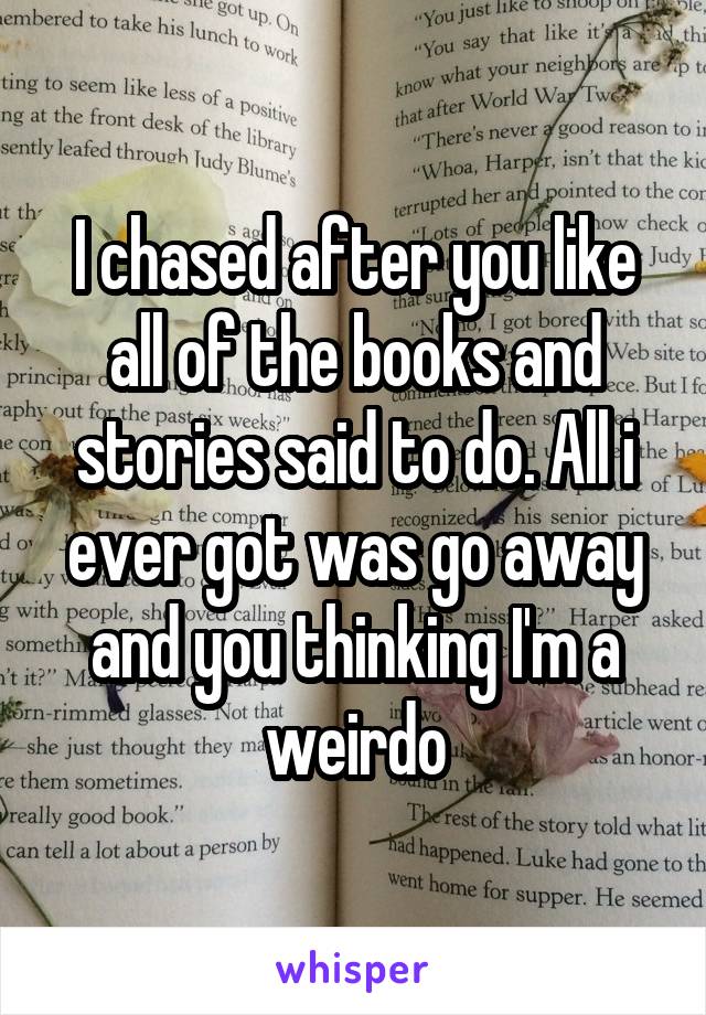 I chased after you like all of the books and stories said to do. All i ever got was go away and you thinking I'm a weirdo