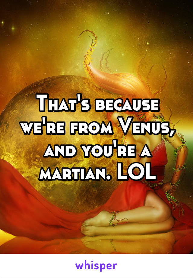 That's because we're from Venus, and you're a martian. LOL