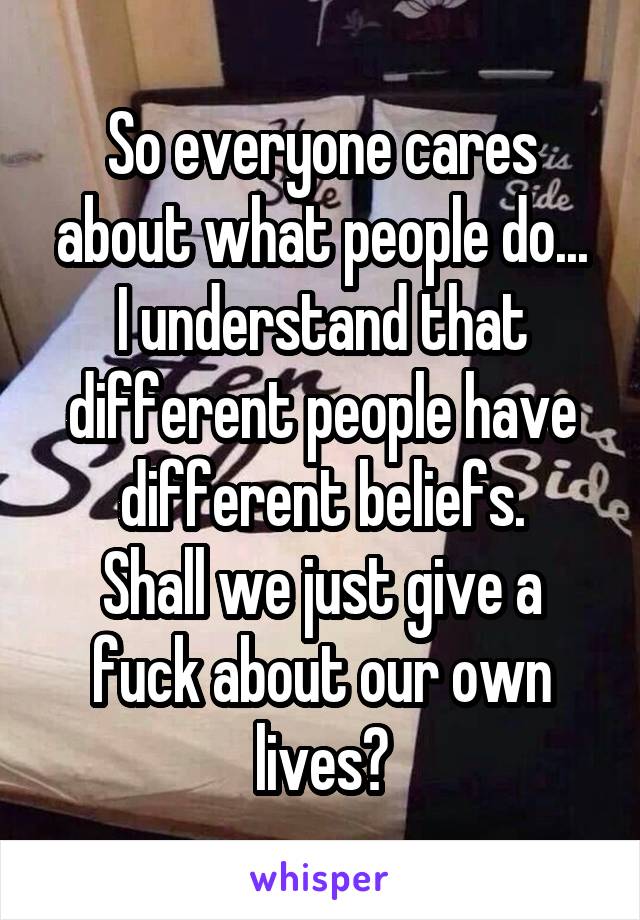 So everyone cares about what people do...
I understand that different people have different beliefs.
Shall we just give a fuck about our own lives?