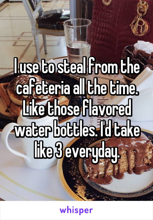 I use to steal from the cafeteria all the time. Like those flavored water bottles. I'd take like 3 everyday.