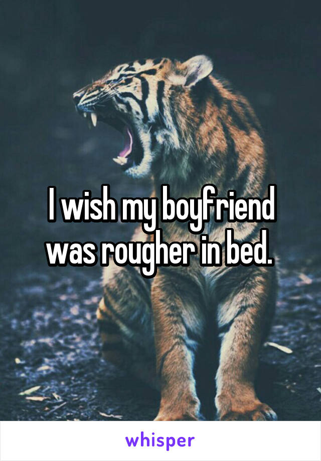 I wish my boyfriend was rougher in bed. 