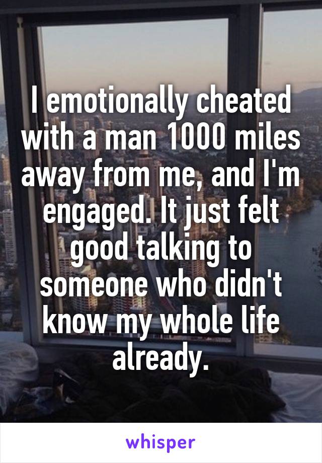 I emotionally cheated with a man 1000 miles away from me, and I'm engaged. It just felt good talking to someone who didn't know my whole life already.