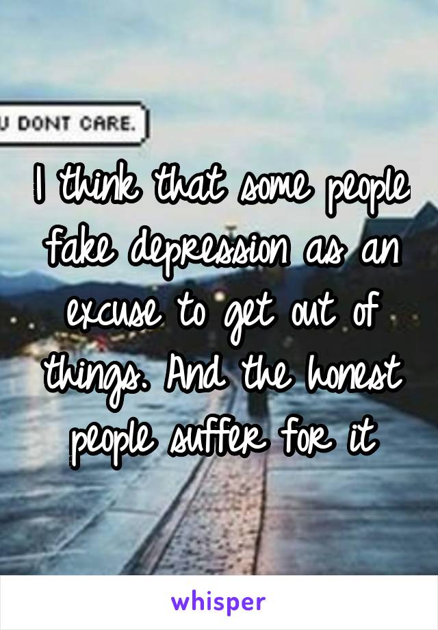 I think that some people fake depression as an excuse to get out of things. And the honest people suffer for it