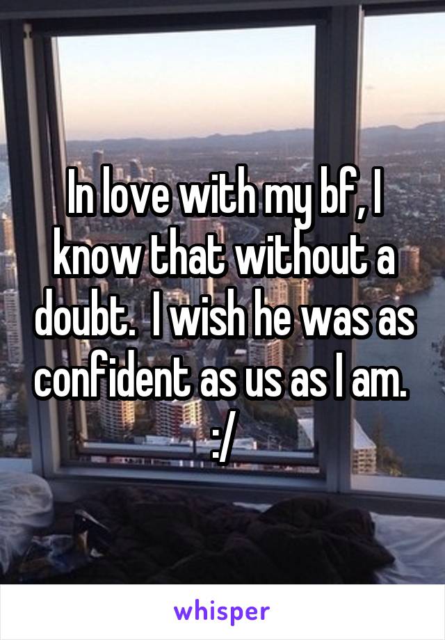 In love with my bf, I know that without a doubt.  I wish he was as confident as us as I am.  :/