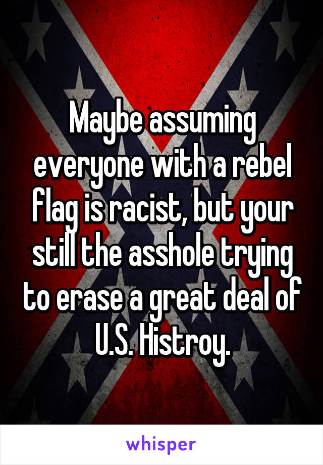 Maybe assuming everyone with a rebel flag is racist, but your still the asshole trying to erase a great deal of U.S. Histroy.