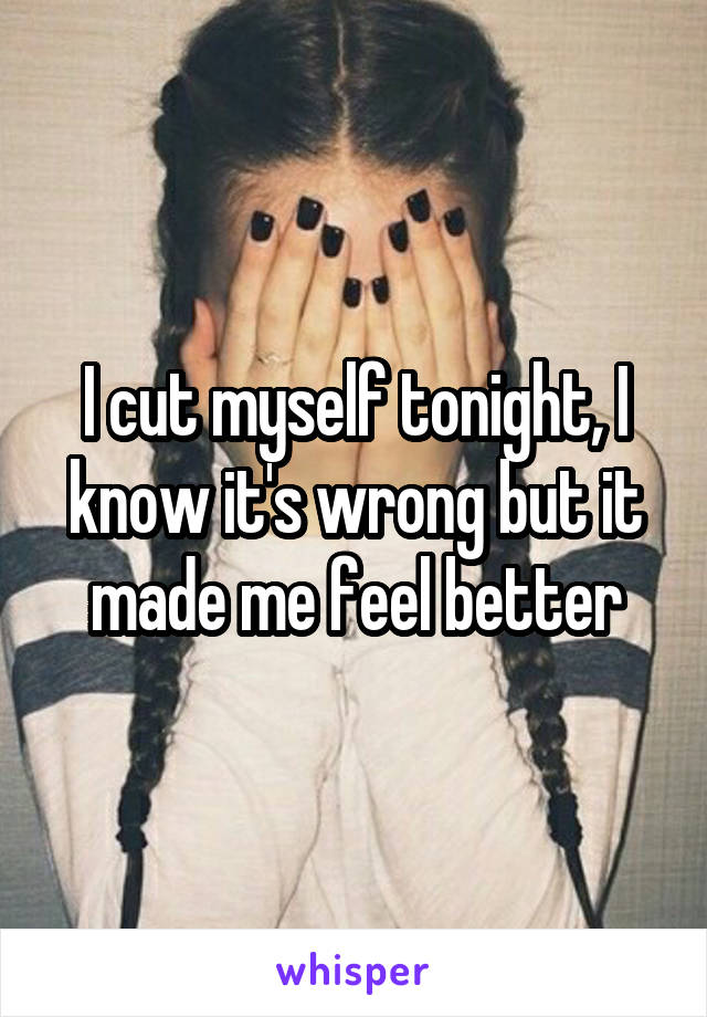 I cut myself tonight, I know it's wrong but it made me feel better