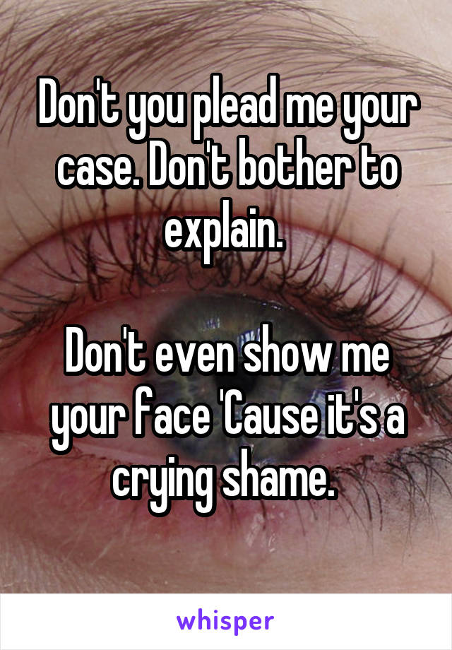 Don't you plead me your case. Don't bother to explain. 

Don't even show me your face 'Cause it's a crying shame. 
