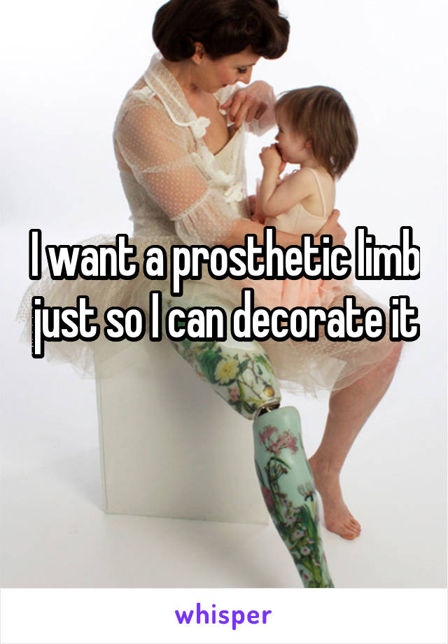 I want a prosthetic limb just so I can decorate it 