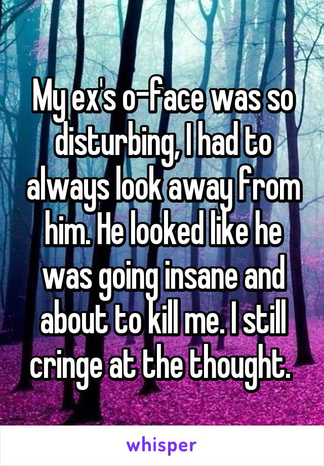 My ex's o-face was so disturbing, I had to always look away from him. He looked like he was going insane and about to kill me. I still cringe at the thought. 