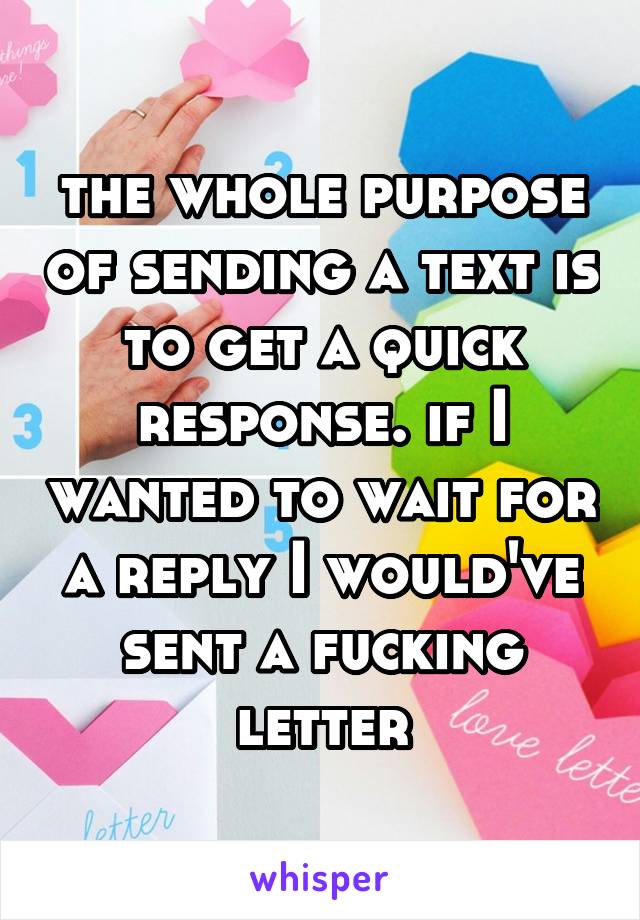 the whole purpose of sending a text is to get a quick response. if I wanted to wait for a reply I would've sent a fucking letter