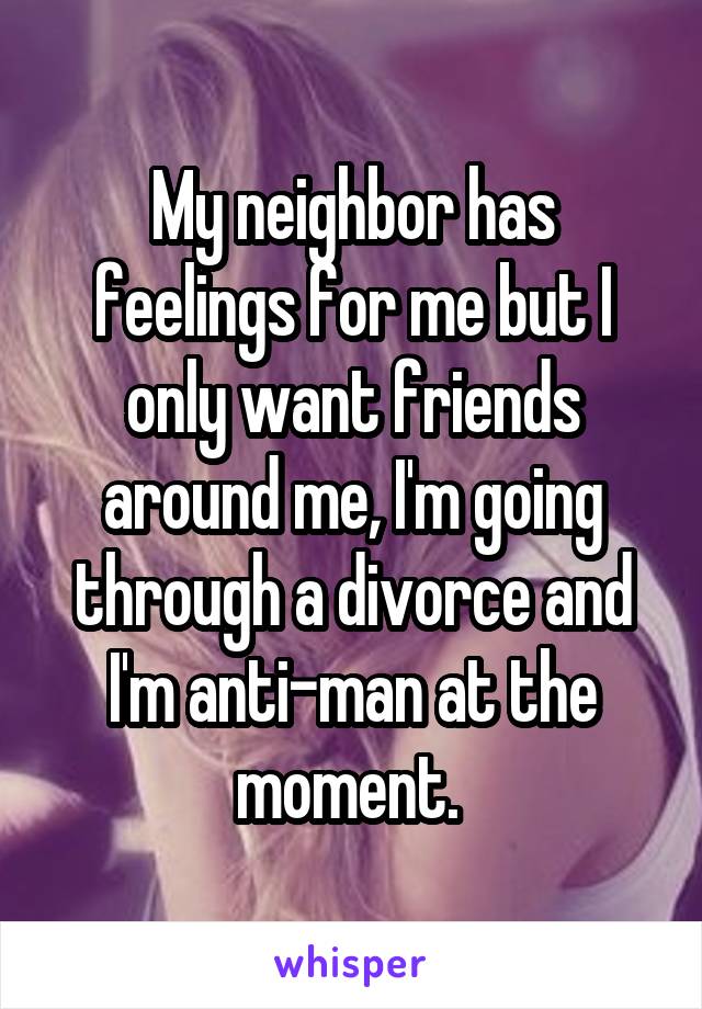 My neighbor has feelings for me but I only want friends around me, I'm going through a divorce and I'm anti-man at the moment. 