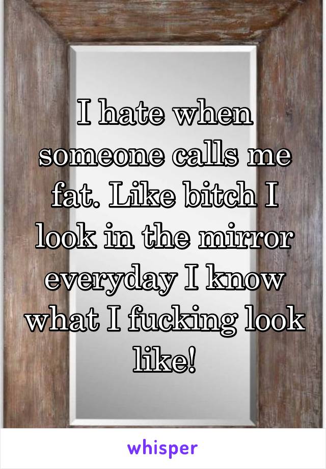 I hate when someone calls me fat. Like bitch I look in the mirror everyday I know what I fucking look like!