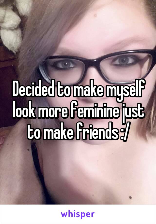 Decided to make myself look more feminine just to make friends :/