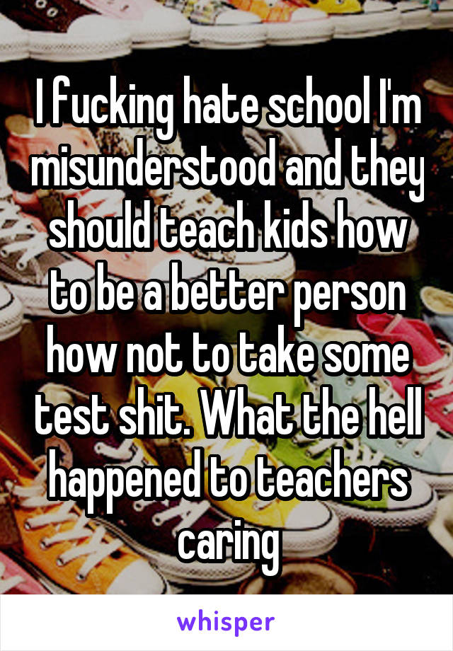 I fucking hate school I'm misunderstood and they should teach kids how to be a better person how not to take some test shit. What the hell happened to teachers caring