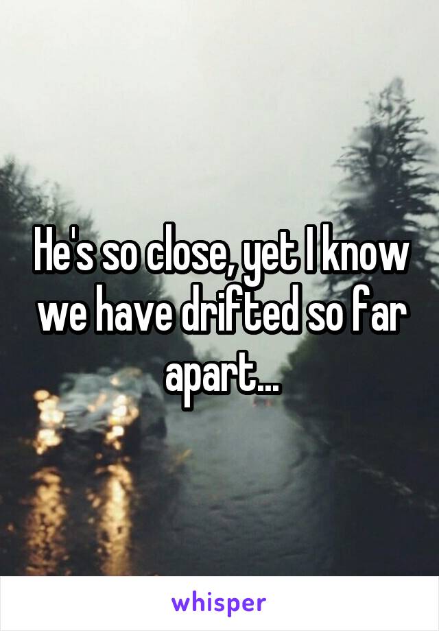 He's so close, yet I know we have drifted so far apart...