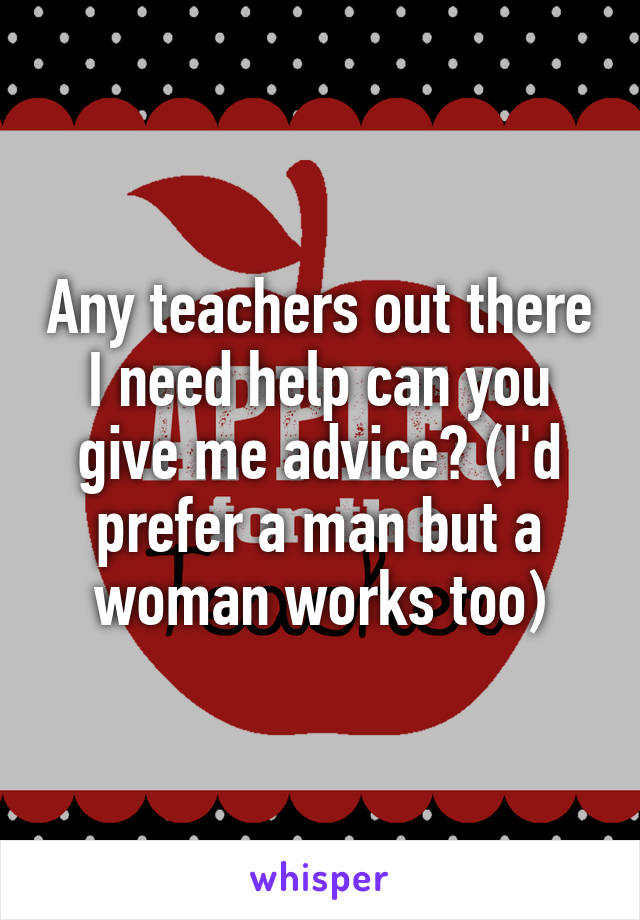 Any teachers out there I need help can you give me advice? (I'd prefer a man but a woman works too)