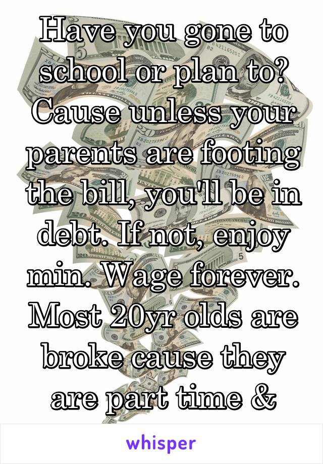 Have you gone to school or plan to? Cause unless your parents are footing the bill, you'll be in debt. If not, enjoy min. Wage forever. Most 20yr olds are broke cause they are part time & students. 