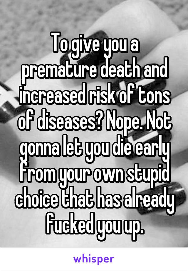 To give you a premature death and increased risk of tons of diseases? Nope. Not gonna let you die early from your own stupid choice that has already fucked you up.