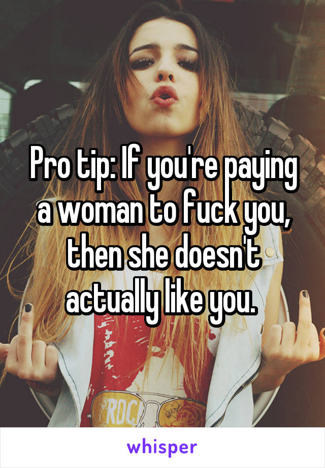 Pro tip: If you're paying a woman to fuck you, then she doesn't actually like you. 